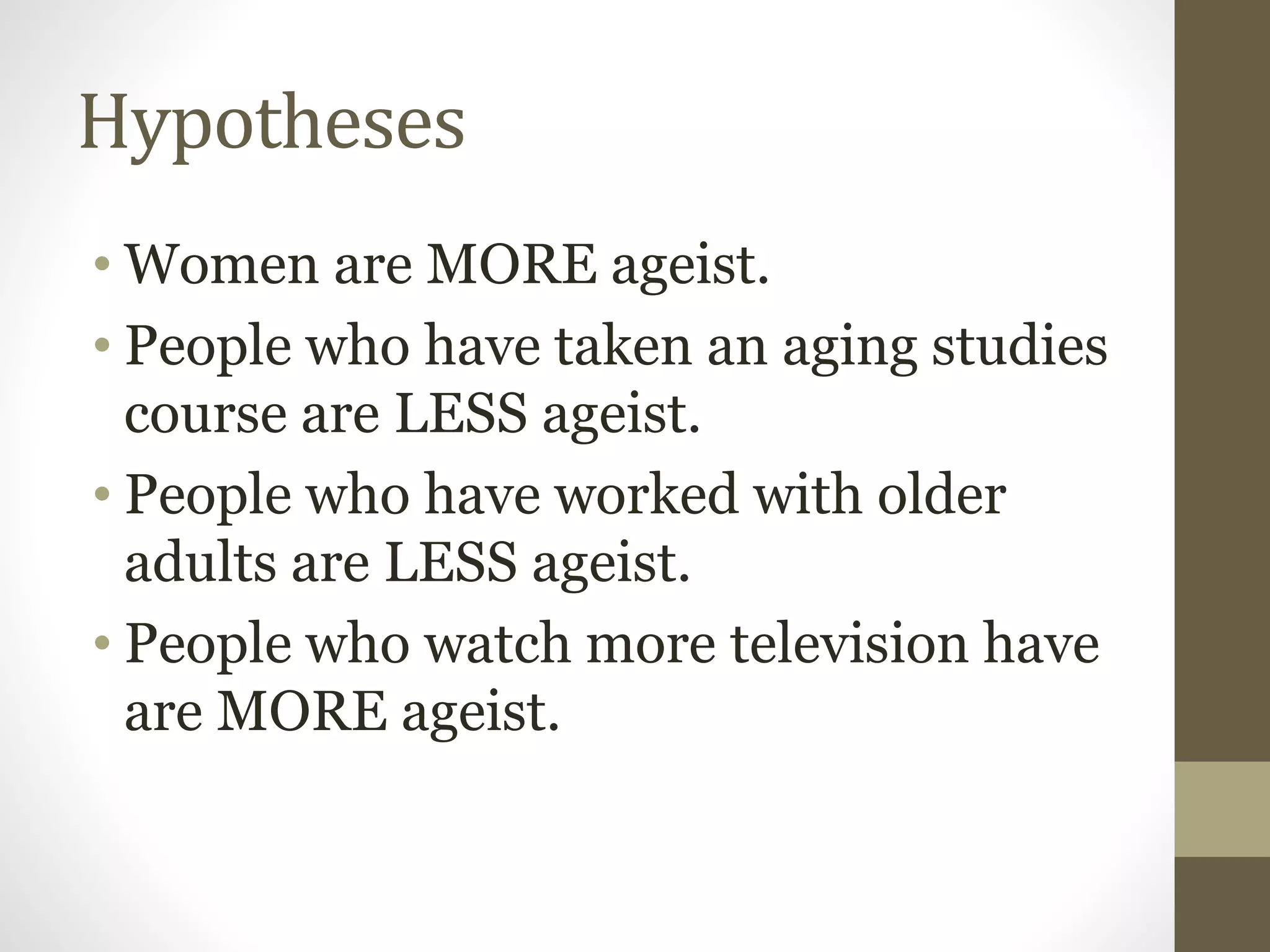 Hypotheses
• Women are MORE ageist.
• People who have taken an aging studies
course are LESS ageist.
• People who have worked with older
adults are LESS ageist.
• People who watch more television have
are MORE ageist.
 