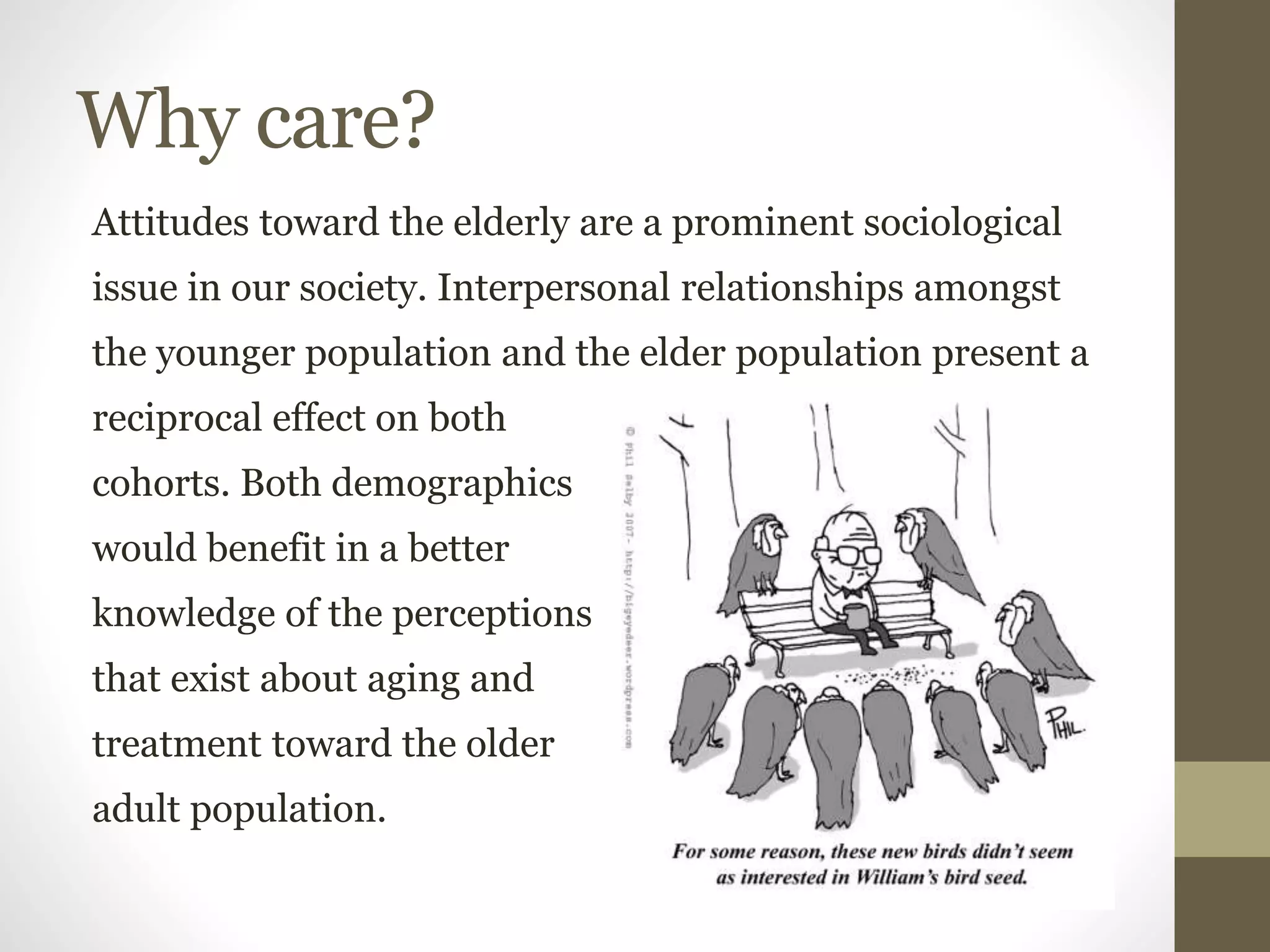 Why care?
Attitudes toward the elderly are a prominent sociological
issue in our society. Interpersonal relationships amongst
the younger population and the elder population present a
reciprocal effect on both
cohorts. Both demographics
would benefit in a better
knowledge of the perceptions
that exist about aging and
treatment toward the older
adult population.
 