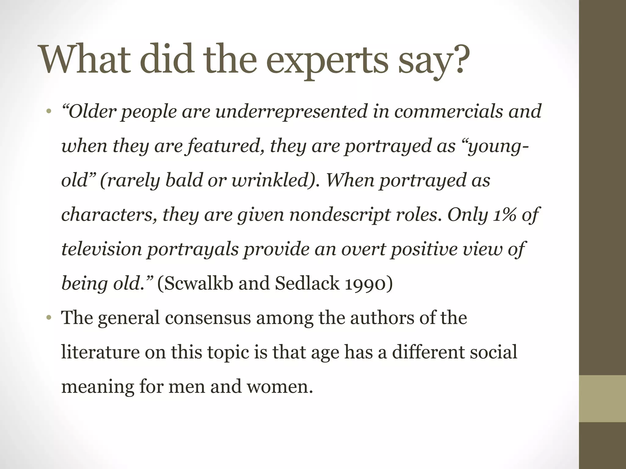 What did the experts say?
• “Older people are underrepresented in commercials and
when they are featured, they are portrayed as “young-
old” (rarely bald or wrinkled). When portrayed as
characters, they are given nondescript roles. Only 1% of
television portrayals provide an overt positive view of
being old.” (Scwalkb and Sedlack 1990)
• The general consensus among the authors of the
literature on this topic is that age has a different social
meaning for men and women.
 