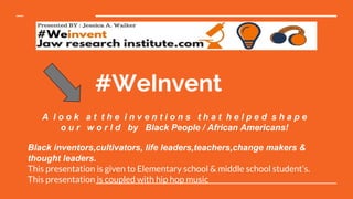 #WeInvent
A l o o k a t t h e i n v e n t i o n s t h a t h e l p e d s h a p e
o u r w o r l d by Black People / African Americans!
Black inventors,cultivators, life leaders,teachers,change makers &
thought leaders.
This presentation is given to Elementary school & middle school student’s.
This presentation is coupled with hip hop music
 