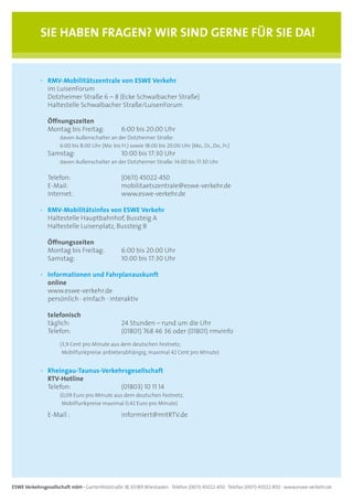 SIE HAbEN FRAgEN? WIR SIND gERNE FüR SIE DA!


            ·	 RMV-Mobilitätszentrale	von	ESWE	Verkehr	
               im LuisenForum
               Dotzheimer Straße 6 – 8 (Ecke Schwalbacher Straße)
               Haltestelle Schwalbacher Straße/LuisenForum

                Öffnungszeiten
                Montag bis Freitag:              6:00 bis 20:00 Uhr
                     davon Außenschalter an der Dotzheimer Straße:
                     6:00 bis 8:00 Uhr (Mo. bis Fr.) sowie 18:00 bis 20:00 Uhr (Mo., Di., Do., Fr.)
                Samstag:                         10:00 bis 17:30 Uhr
                     davon Außenschalter an der Dotzheimer Straße: 14:00 bis 17:30 Uhr

                Telefon:                         (0611) 45022-450
                E-Mail:                          mobilitaetszentrale@eswe-verkehr.de
                Internet:                        www.eswe-verkehr.de

            ·	 RMV-Mobilitätsinfos von ESWE Verkehr
               Haltestelle Hauptbahnhof, Bussteig A
               Haltestelle Luisenplatz, Bussteig B

            	 Öffnungszeiten
              Montag bis Freitag:                6:00 bis 20:00 Uhr
              Samstag:                           10:00 bis 17:30 Uhr

            · Informationen und Fahrplanauskunft
              online
              www.eswe-verkehr.de
              persönlich · einfach · interaktiv

                telefonisch
                täglich:                         24 Stunden – rund um die Uhr
                Telefon:                         (01801) 768 46 36 oder (01801) rmvinfo
                     (3,9 Cent pro Minute aus dem deutschen Festnetz;
                      Mobilfunkpreise anbieterabhängig, maximal 42 Cent pro Minute)


            · Rheingau-Taunus-Verkehrsgesellschaft
              RTV-Hotline
              Telefon:              (01803) 10 11 14
                     (0,09 Euro pro Minute aus dem deutschen Festnetz,
                      Mobilfunkpreise maximal 0,42 Euro pro Minute)

                E-Mail :                         informiert@mitRTV.de




ESWE Verkehrsgesellschaft mbH · Gartenfeldstraße 18, 65189 Wiesbaden · Telefon (0611) 45022-450 · Telefax (0611) 45022-850 · www.eswe-verkehr.de
 