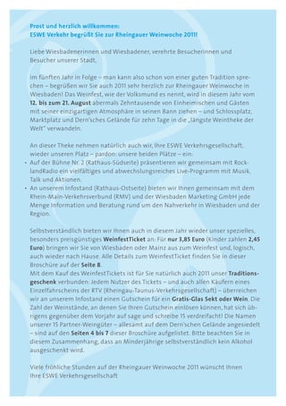 Prost und herzlich willkommen:
 ESWE Verkehr begrüßt Sie zur Rheingauer Weinwoche 2011!

 Liebe Wiesbadenerinnen und Wiesbadener, verehrte Besucherinnen und
 Besucher unserer Stadt,

 im fünften Jahr in Folge – man kann also schon von einer guten Tradition spre-
 chen – begrüßen wir Sie auch 2011 sehr herzlich zur Rheingauer Weinwoche in
 Wiesbaden! Das Weinfest, wie der Volksmund es nennt, wird in diesem Jahr vom
 12. bis zum 21. August abermals Zehntausende von Einheimischen und Gästen
 mit seiner einzigartigen Atmosphäre in seinen Bann ziehen – und Schlossplatz,
 Marktplatz und Dern’sches Gelände für zehn Tage in die „längste Weintheke der
 Welt“ verwandeln.

  An dieser Theke nehmen natürlich auch wir, Ihre ESWE Verkehrsgesellschaft,
  wieder unseren Platz – pardon: unsere beiden Plätze – ein:
• Auf der Bühne Nr. 2 (Rathaus-Südseite) präsentieren wir gemeinsam mit Rock-
  landRadio ein vielfältiges und abwechslungsreiches Live-Programm mit Musik,
  Talk und Aktionen.
• An unserem Infostand (Rathaus-Ostseite) bieten wir Ihnen gemeinsam mit dem
  Rhein-Main-Verkehrsverbund (RMV) und der Wiesbaden Marketing GmbH jede
  Menge Information und Beratung rund um den Nahverkehr in Wiesbaden und der
  Region.

 Selbstverständlich bieten wir Ihnen auch in diesem Jahr wieder unser spezielles,
 besonders preisgünstiges WeinfestTicket an: Für nur 3,85 Euro (Kinder zahlen 2,45
 Euro) bringen wir Sie von Wiesbaden oder Mainz aus zum Weinfest und, logisch,
 auch wieder nach Hause. Alle Details zum WeinfestTicket finden Sie in dieser
 Broschüre auf der Seite 8.
 Mit dem Kauf des WeinfestTickets ist für Sie natürlich auch 2011 unser Traditions-
 geschenk verbunden: Jedem Nutzer des Tickets – und auch allen Käufern eines
 Einzelfahrscheins der RTV (Rheingau-Taunus-Verkehrsgesellschaft) – überreichen
 wir an unserem Infostand einen Gutschein für ein gratis-glas Sekt oder Wein. Die
 Zahl der Weinstände, an denen Sie Ihren Gutschein einlösen können, hat sich üb-
 rigens gegenüber dem Vorjahr auf sage und schreibe 15 verdreifacht! Die Namen
 unserer 15 Partner-Weingüter – allesamt auf dem Dern’schen Gelände angesiedelt
 – sind auf den Seiten 4 bis 7 dieser Broschüre aufgelistet. Bitte beachten Sie in
 diesem Zusammenhang, dass an Minderjährige selbstverständlich kein Alkohol
 ausgeschenkt wird.

 Viele fröhliche Stunden auf der Rheingauer Weinwoche 2011 wünscht Ihnen
 Ihre ESWE Verkehrsgesellschaft
 