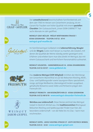 5
                                                                         °
     Der umweltschonend bewirtschaftete Familienbetrieb, seit
     dem Jahr 1700 im Herzen von Geisenheim ansässig, ist ein
     Garant für Trauben von hoher Qualität mit einem speziellen
     Charakter. Der Gutsausschank „Unser DOM-CABINETT“ hat
     sechs Monate im Jahr geöffnet.

     Weingut gRaf-mülleR · pRälat-WeRthmann-StRaSSe 1
     65366 geiSenheim · telefon: 0 67 22 - 87 41
84   weingut-graf-mueller.de


     Im Familienweingut Goldatzel sind Lebenserfahrung, Neugier
     und der Ehrgeiz, Gutes noch besser zu machen, die Zutaten, mit
     denen die Qualität der Weine ständig weiter gesteigert wird.
     Erfahren und erleben kann man dies direkt im Weingut, das mit
     einem Gutsausschank und herrlichem Panoramablick aufwartet.

     Weingut goldatzel · hanSenbeRgallee 1a · 65366 JohanniSbeRg
85   telefon: 0 67 22-50 537 · www.goldatzel.de


     Das moderne Weingut (VDP-Mitglied) inmitten der Weinberge
     von Geisenheim-Marienthal ist auf die Rebsorten Riesling, Weiß-,
     Grau- und Spätburgunder sowie Sauvignon Blanc spezialisiert.
     Junge, spritzige Weißweine, überwiegend trocken ausgebaut,
     gehaltvolle Rotweine sowie Sekte und Perlweine prägen den
     Freimuth-Stil.
     Weingut fReimuth · am RoSengäRtchen 25 · 65366 geiSenheim
88   telefon: 0 67 22-98 10 70 · www.weingut-alexander-freimuth.de


     Weinbau aus Leidenschaft: Diese Devise zeichnet das Weingut
     Geipel in Oestrich-Winkel aus. Die traditionsreichen Rheingauer
     Rebsorten Riesling und Spätburgunder findet man hier; die
     besondere Leidenschaft – von der Rebe bis ins Glas – kann man
     erschmecken.



     Weingut geipel · adolf-kolping-StRaSSe 27 · 65375 oeStRich-Winkel
92   telefon: 0 61 23 - 32 63 · www.weingut-geipel.com
 