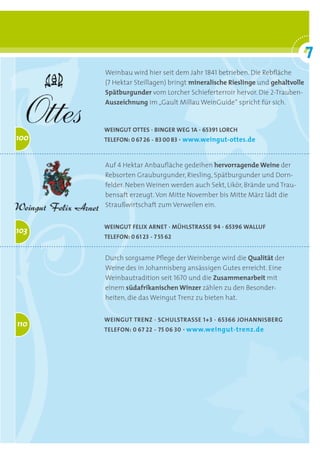 7
                                                                            °
      Weinbau wird hier seit dem Jahr 1841 betrieben. Die Rebfläche
      (7 Hektar Steillagen) bringt mineralische	Rieslinge und gehaltvolle
      Spätburgunder vom Lorcher Schieferterroir hervor. Die 2-Trauben-
      Auszeichnung im „Gault Millau WeinGuide“ spricht für sich.


      Weingut otteS · binger Weg 1a · 65391 lorch
100   telefon: 0 67 26 - 83 00 83 ·	www.weingut-ottes.de



      Auf 4 Hektar Anbaufläche gedeihen hervorragende	Weine der
      Rebsorten Grauburgunder, Riesling, Spätburgunder und Dorn-
      felder. Neben Weinen werden auch Sekt, Likör, Brände und Trau-
      bensaft erzeugt. Von Mitte November bis Mitte März lädt die
      Straußwirtschaft zum Verweilen ein.


      Weingut felix arnet · MühlStraSSe 94 · 65396 Walluf
103
      telefon: 0 61 23 - 7 55 62


      Durch sorgsame Pflege der Weinberge wird die Qualität der
      Weine des in Johannisberg ansässigen Gutes erreicht. Eine
      Weinbautradition seit 1670 und die Zusammenarbeit mit
      einem südafrikanischen	Winzer zählen zu den Besonder-
      heiten, die das Weingut Trenz zu bieten hat.


      Weingut trenz · SchulStraSSe 1+3 · 65366 JohanniSberg
110
      telefon: 0 67 22 - 75 06 30 ·	www.weingut-trenz.de	
 