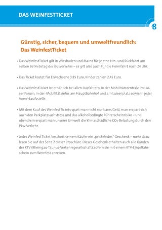 DAS WEINFESTTICKET

                                                                                              8
                                                                                              °
	 Günstig,	sicher,	bequem	und	umweltfreundlich:	
	 Das	WeinfestTicket
• Das WeinfestTicket gilt in Wiesbaden und Mainz für je eine Hin- und Rückfahrt am
 selben Betriebstag des Busverkehrs – es gilt also auch für die Heimfahrt nach 24 Uhr.


• Das Ticket kostet für Erwachsene 3,85 Euro; Kinder zahlen 2,45 Euro.


• Das WeinfestTicket ist erhältlich bei allen Busfahrern, in der Mobilitätszentrale im Lui-
 senForum, in den Mobilitätsinfos am Hauptbahnhof und am Luisenplatz sowie in jeder
 Vorverkaufsstelle.


• Mit dem Kauf des WeinfestTickets spart man nicht nur bares Geld, man erspart sich
 auch den Parkplatzsuchstress und das alkoholbedingte Führerscheinrisiko – und
 obendrein erspart man unserer Umwelt die klimaschädliche CO2-Belastung durch den
 Pkw-Verkehr.


• Jedes WeinfestTicket beschert seinem Käufer ein „prickelndes“ Geschenk – mehr dazu
 lesen Sie auf der Seite 2 dieser Broschüre. Dieses Geschenk erhalten auch alle Kunden
 der RTV (Rheingau-Taunus-Verkehrsgesellschaft), sofern sie mit einem RTV-Einzelfahr-
 schein zum Weinfest anreisen.
 