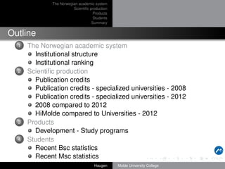 The Norwegian academic system
Scientiﬁc production
Products
Students
Summary

Outline
1

2

3

4

The Norwegian academic system
Institutional structure
Institutional ranking
Scientiﬁc production
Publication credits
Publication credits - specialized universities - 2008
Publication credits - specialized universities - 2012
2008 compared to 2012
HiMolde compared to Universities - 2012
Products
Development - Study programs
Students
Recent Bsc statistics
Recent Msc statistics
Haugen

Molde University College

 