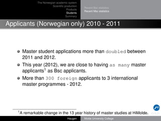 The Norwegian academic system
Scientiﬁc production
Products
Students
Summary

Recent Bsc statistics
Recent Msc statistics

Applicants (Norwegian only) 2010 - 2011

Master student applications more than doubled between
2011 and 2012.
This year (2012), we are close to having as many master
applicants1 as Bsc applicants.
More than 300 foreign applicants to 3 international
master programmes - 2012.

1

A remarkable change in the 13 year history of master studies at HiMolde.
Haugen

Molde University College

 