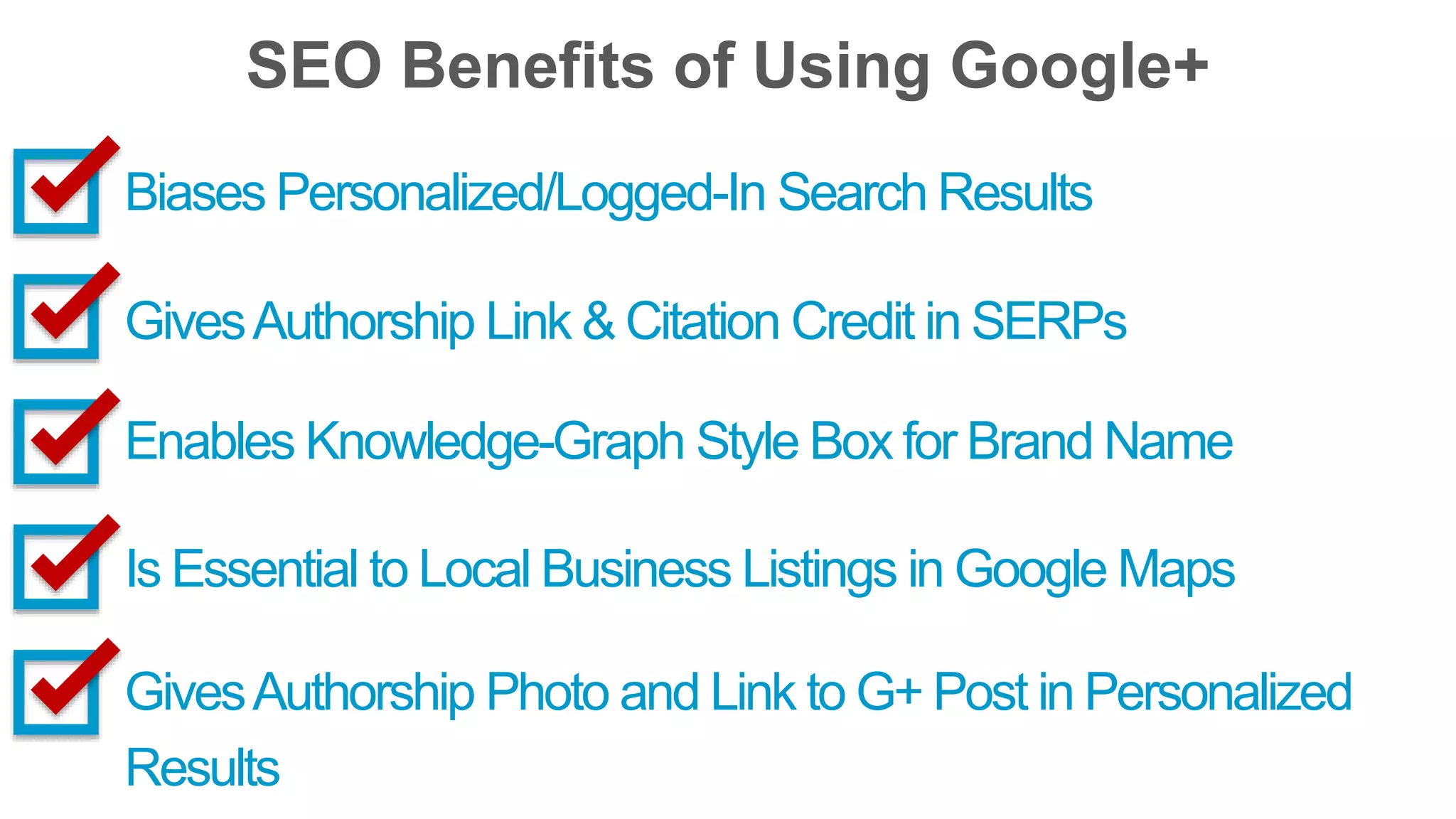 SEO Benefits of Using Google+ 
Biases Personalized/Logged-In Search Results 
Gives Authorship Link & Citation Credit in SERPs 
Enables Knowledge-Graph Style Box for Brand Name 
Is Essential to Local Business Listings in Google Maps 
Gives Authorship Photo and Link to G+ Post in Personalized 
Results 
 