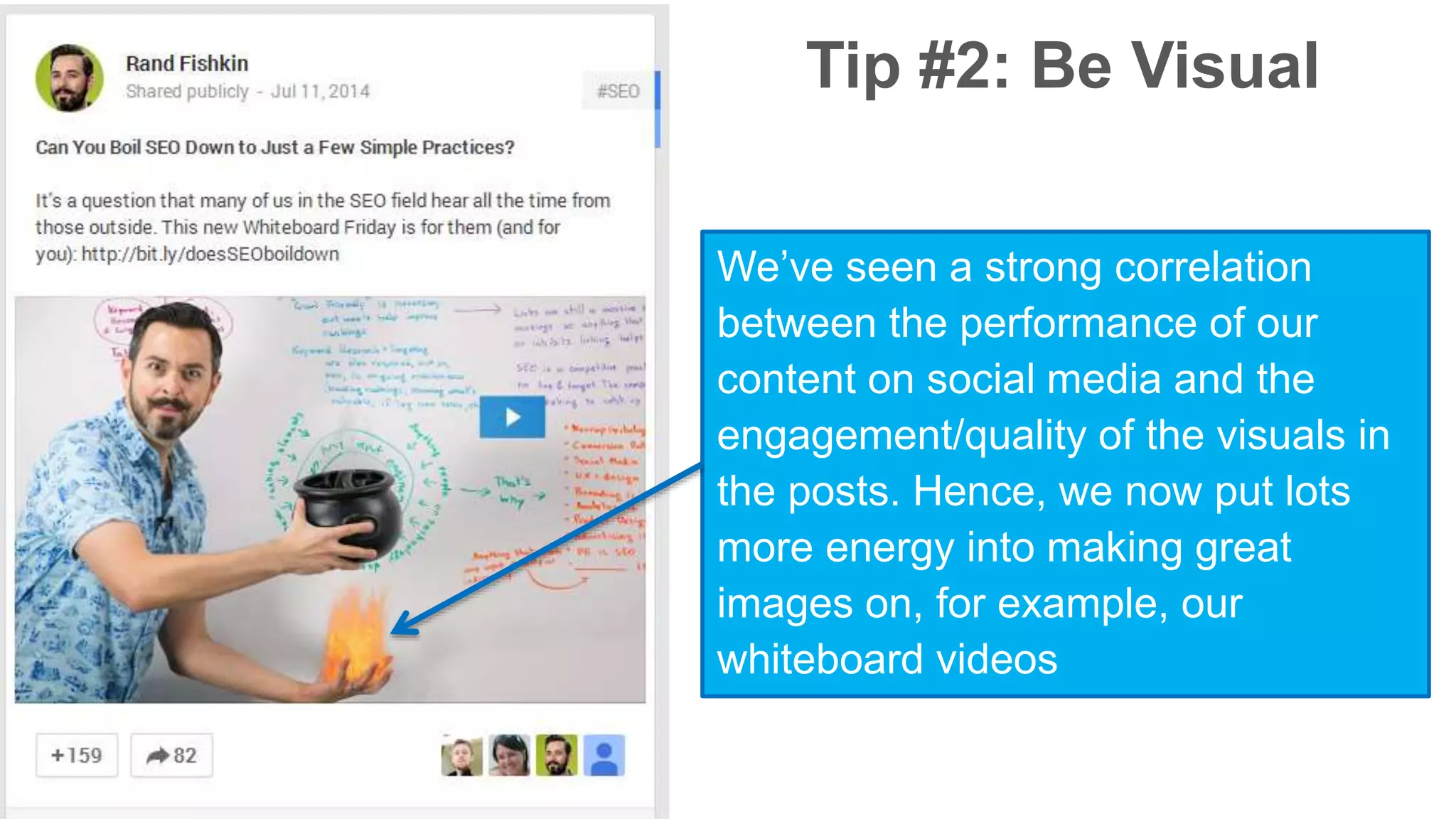 Tip #2: Be Visual 
We’ve seen a strong correlation 
between the performance of our 
content on social media and the 
engagement/quality of the visuals in 
the posts. Hence, we now put lots 
more energy into making great 
images on, for example, our 
whiteboard videos 
 