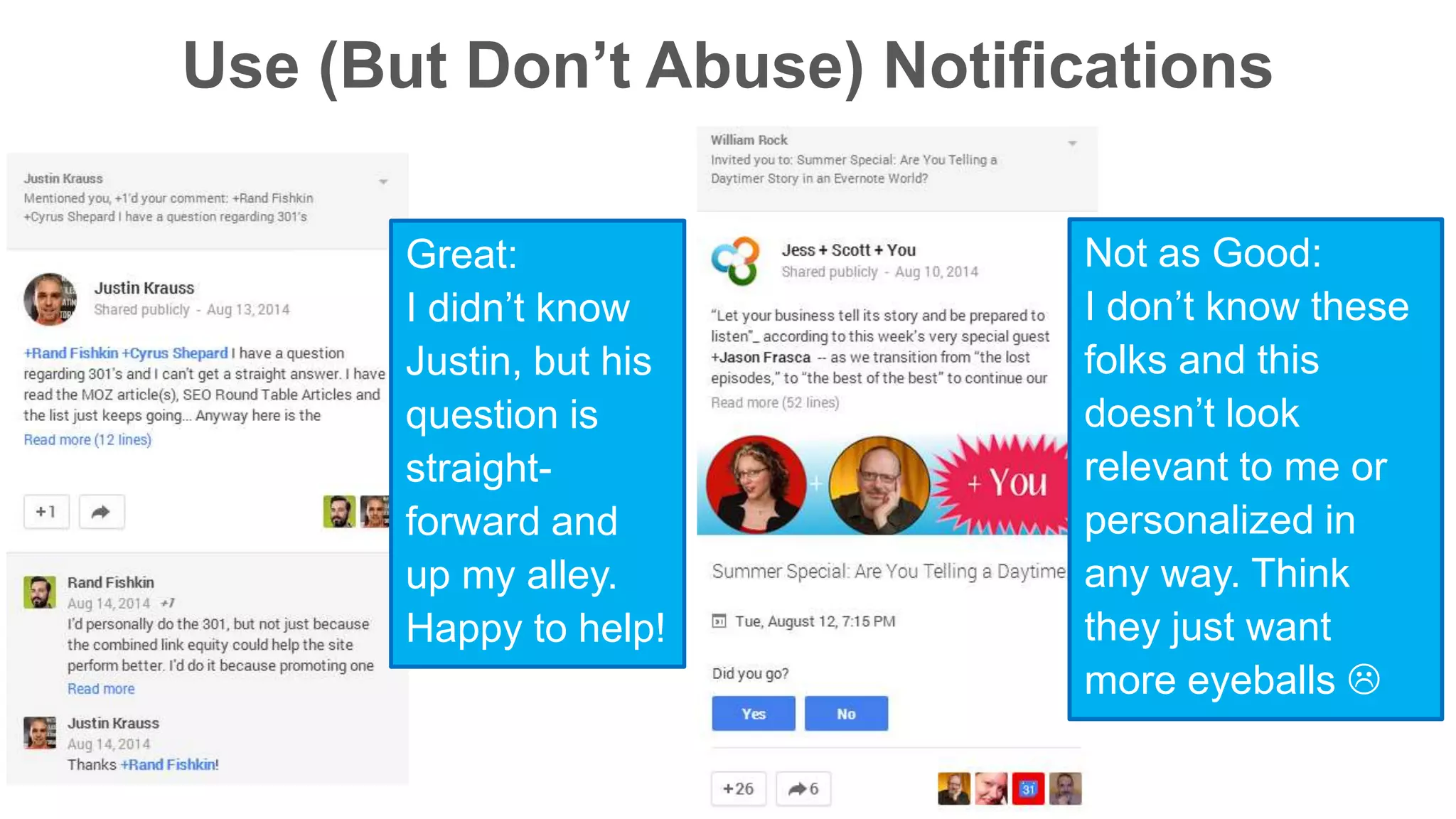 Use (But Don’t Abuse) Notifications 
Not as Good: 
I don’t know these 
folks and this 
doesn’t look 
relevant to me or 
personalized in 
any way. Think 
they just want 
more eyeballs  
Great: 
I didn’t know 
Justin, but his 
question is 
straight-forward 
and 
up my alley. 
Happy to help! 
 