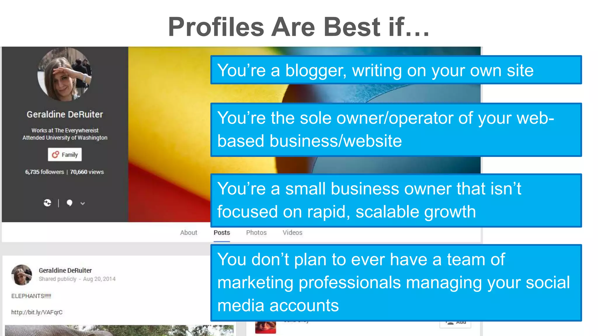 Profiles Are Best if… 
You’re a blogger, writing on your own site 
You’re the sole owner/operator of your web-based 
business/website 
You’re a small business owner that isn’t 
focused on rapid, scalable growth 
You don’t plan to ever have a team of 
marketing professionals managing your social 
media accounts 
 