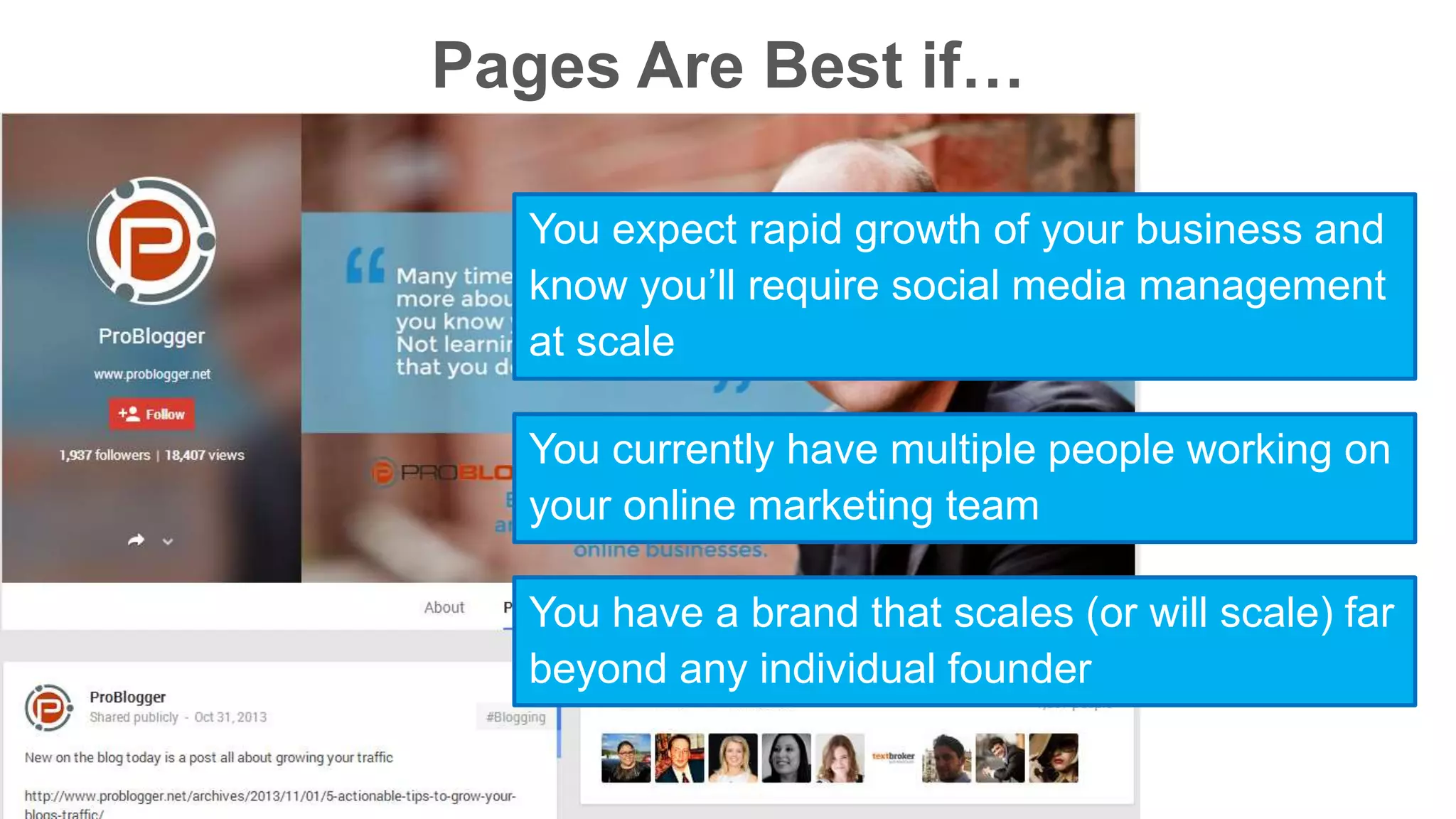 Pages Are Best if… 
You expect rapid growth of your business and 
know you’ll require social media management 
at scale 
You currently have multiple people working on 
your online marketing team 
You have a brand that scales (or will scale) far 
beyond any individual founder 
 
