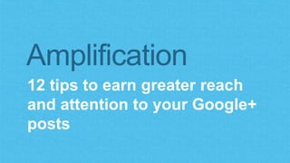 Amplification 
12 tips to earn greater reach 
and attention to your Google+ 
posts 
 