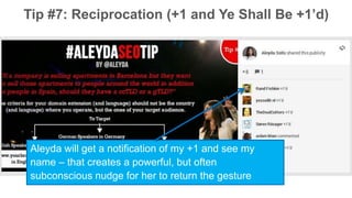 Tip #7: Reciprocation (+1 and Ye Shall Be +1’d) 
Aleyda will get a notification of my +1 and see my 
name – that creates a powerful, but often 
subconscious nudge for her to return the gesture 
 
