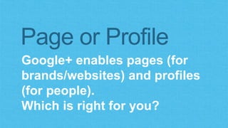 Page or Profile 
Google+ enables pages (for 
brands/websites) and profiles 
(for people). 
Which is right for you? 
 