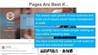 Pages Are Best if… 
You expect rapid growth of your business and 
know you’ll require social media management 
at scale 
You currently have multiple people working on 
your online marketing team 
You have a brand that scales (or will scale) far 
beyond any individual founder 
 