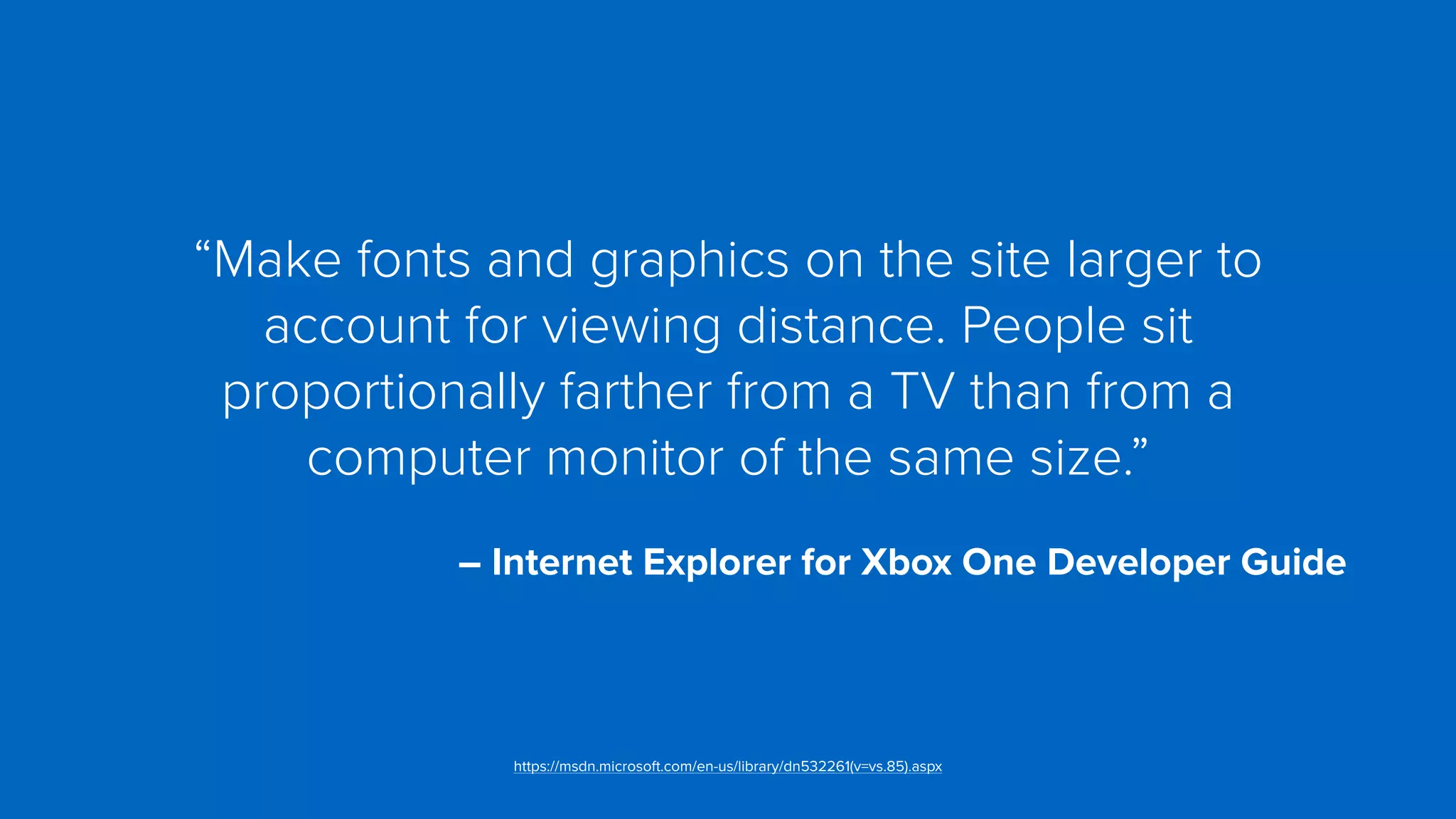 “Make fonts and graphics on the site larger to
account for viewing distance. People sit
proportionally farther from a TV than from a
computer monitor of the same size.”
 
– Internet Explorer for Xbox One Developer Guide
https://msdn.microsoft.com/en-us/library/dn532261(v=vs.85).aspx
 