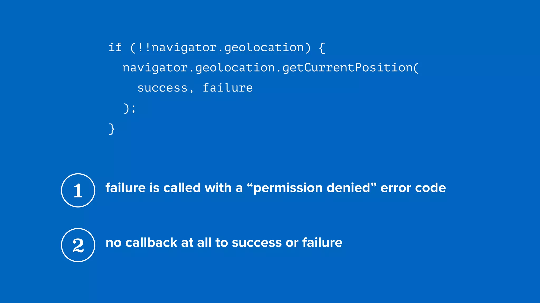 if (!!navigator.geolocation) {
navigator.geolocation.getCurrentPosition( 
success, failure 
);
}
1 failure is called with a “permission denied” error code
2 no callback at all to success or failure
 