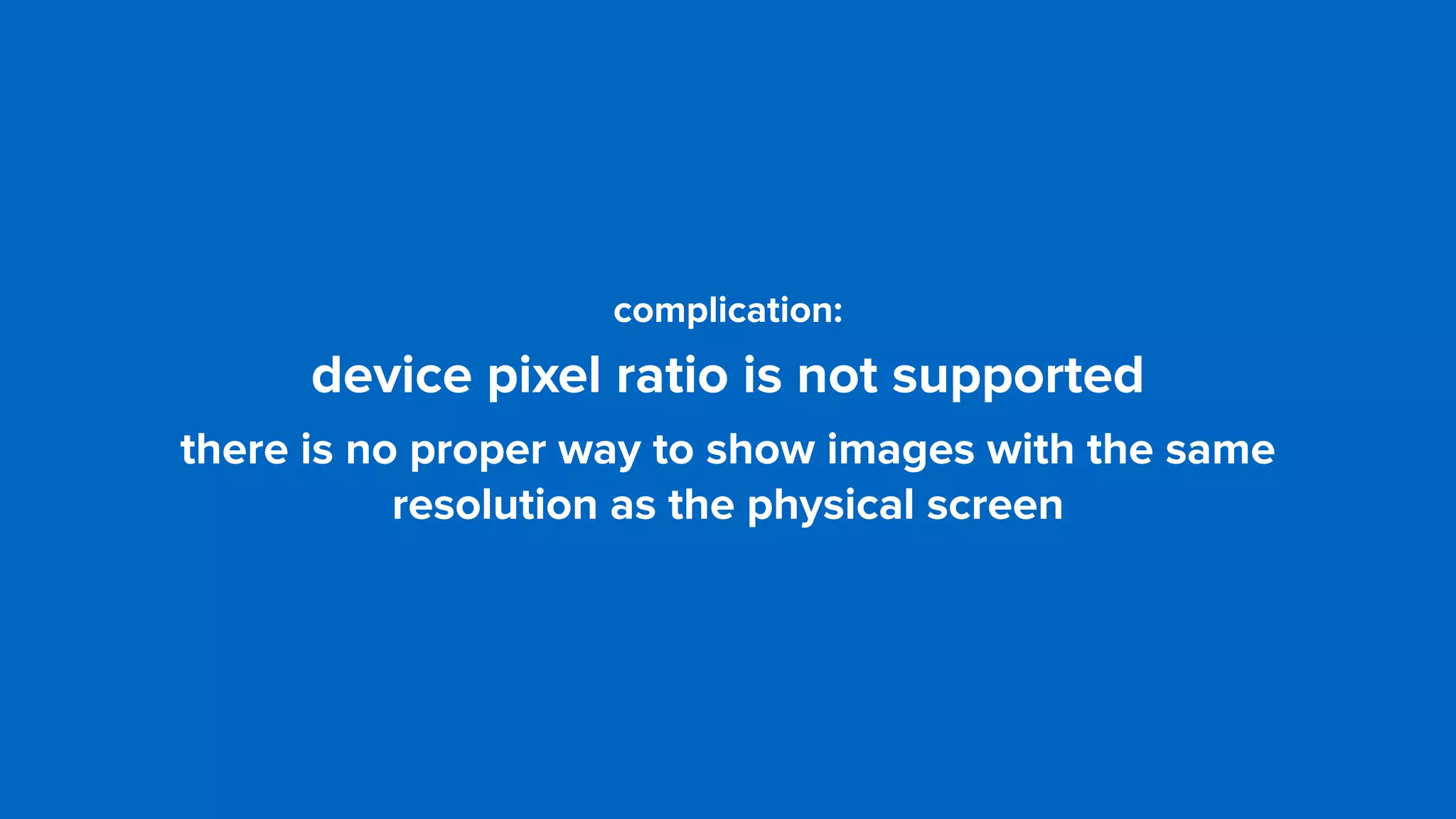 complication: 
device pixel ratio is not supported
there is no proper way to show images with the same
resolution as the physical screen
 