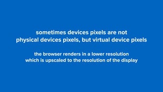 sometimes devices pixels are not  
physical devices pixels, but virtual device pixels
the browser renders in a lower resolution  
which is upscaled to the resolution of the display
 