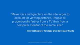 “Make fonts and graphics on the site larger to
account for viewing distance. People sit
proportionally farther from a TV than from a
computer monitor of the same size.”
 
– Internet Explorer for Xbox One Developer Guide
https://msdn.microsoft.com/en-us/library/dn532261(v=vs.85).aspx
 