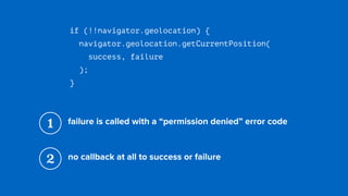 if (!!navigator.geolocation) {
navigator.geolocation.getCurrentPosition( 
success, failure 
);
}
1 failure is called with a “permission denied” error code
2 no callback at all to success or failure
 