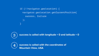 if (!!navigator.geolocation) {
navigator.geolocation.getCurrentPosition( 
success, failure 
);
}
3 success is called with longitude = 0 and latitude = 0
4 success is called with the coordinates of  
Mountain View, USA
 