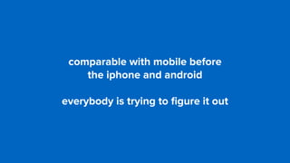 comparable with mobile before  
the iphone and android
everybody is trying to ﬁgure it out
 
