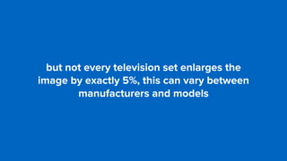 but not every television set enlarges the  
image by exactly 5%, this can vary between
manufacturers and models
 