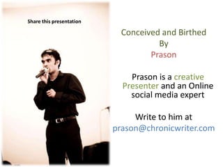 Share this presentation

                            Conceived and Birthed
                                     By
                                   Prason

                              Prason is a creative
                            Presenter and an Online
                              social media expert

                               Write to him at
                          prason@chronicwriter.com
 