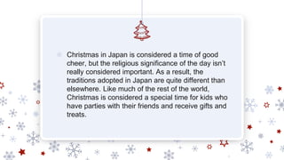 ❄ Christmas in Japan is considered a time of good
cheer, but the religious significance of the day isn’t
really considered important. As a result, the
traditions adopted in Japan are quite different than
elsewhere. Like much of the rest of the world,
Christmas is considered a special time for kids who
have parties with their friends and receive gifts and
treats.
 