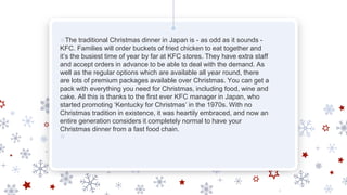 ❄The traditional Christmas dinner in Japan is - as odd as it sounds -
KFC. Families will order buckets of fried chicken to eat together and
it’s the busiest time of year by far at KFC stores. They have extra staff
and accept orders in advance to be able to deal with the demand. As
well as the regular options which are available all year round, there
are lots of premium packages available over Christmas. You can get a
pack with everything you need for Christmas, including food, wine and
cake. All this is thanks to the first ever KFC manager in Japan, who
started promoting ‘Kentucky for Christmas’ in the 1970s. With no
Christmas tradition in existence, it was heartily embraced, and now an
entire generation considers it completely normal to have your
Christmas dinner from a fast food chain.
❄
 
