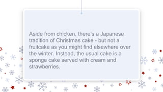 Aside from chicken, there’s a Japanese
tradition of Christmas cake - but not a
fruitcake as you might find elsewhere over
the winter. Instead, the usual cake is a
sponge cake served with cream and
strawberries.
 