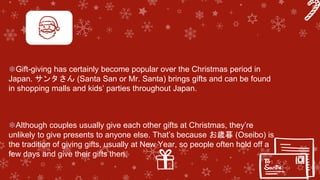 ❄Gift-giving has certainly become popular over the Christmas period in
Japan. サンタさん (Santa San or Mr. Santa) brings gifts and can be found
in shopping malls and kids’ parties throughout Japan.
❄Although couples usually give each other gifts at Christmas, they’re
unlikely to give presents to anyone else. That’s because お歳暮 (Oseibo) is
the tradition of giving gifts, usually at New Year, so people often hold off a
few days and give their gifts then.
 