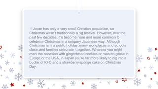 ❄Japan has only a very small Christian population, so
Christmas wasn’t traditionally a big festival. However, over the
past few decades, it’s become more and more common to
celebrate Christmas in a uniquely Japanese way. Although
Christmas isn’t a public holiday, many workplaces and schools
close, and families celebrate it together. Whereas you might
mark the occasion with gingerbread cookies or roasted goose in
Europe or the USA, in Japan you’re far more likely to dig into a
bucket of KFC and a strawberry sponge cake on Christmas
Day.
 