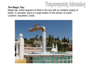 The Magic Tap:
Magic tap, which appears to float in the sky with an endless supply of
water. In actuality, there is a pipe hidden in the stream of water.
Location: Aqualand, Cadiz.
 