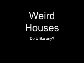 Weird
Houses
Do U like any?
 