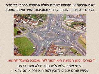 ישנם ארבעה או חמישה צמתים כאלה פרושים ברחבי בריטניה ,  בערים – סווינדון ,  לונדון ,  קרדיף ובסביבות העיר סאות ' המפטון . *  במרכז ,  כיוון הנהיגה הוא הפוך לזה שנמצא במעגל החיצוני . הייתי אומר שלאנגלים חסרים לא מעט ברגים . עכשיו אנחנו יכולים להבין למה הוא זרק אותם על אי ... 