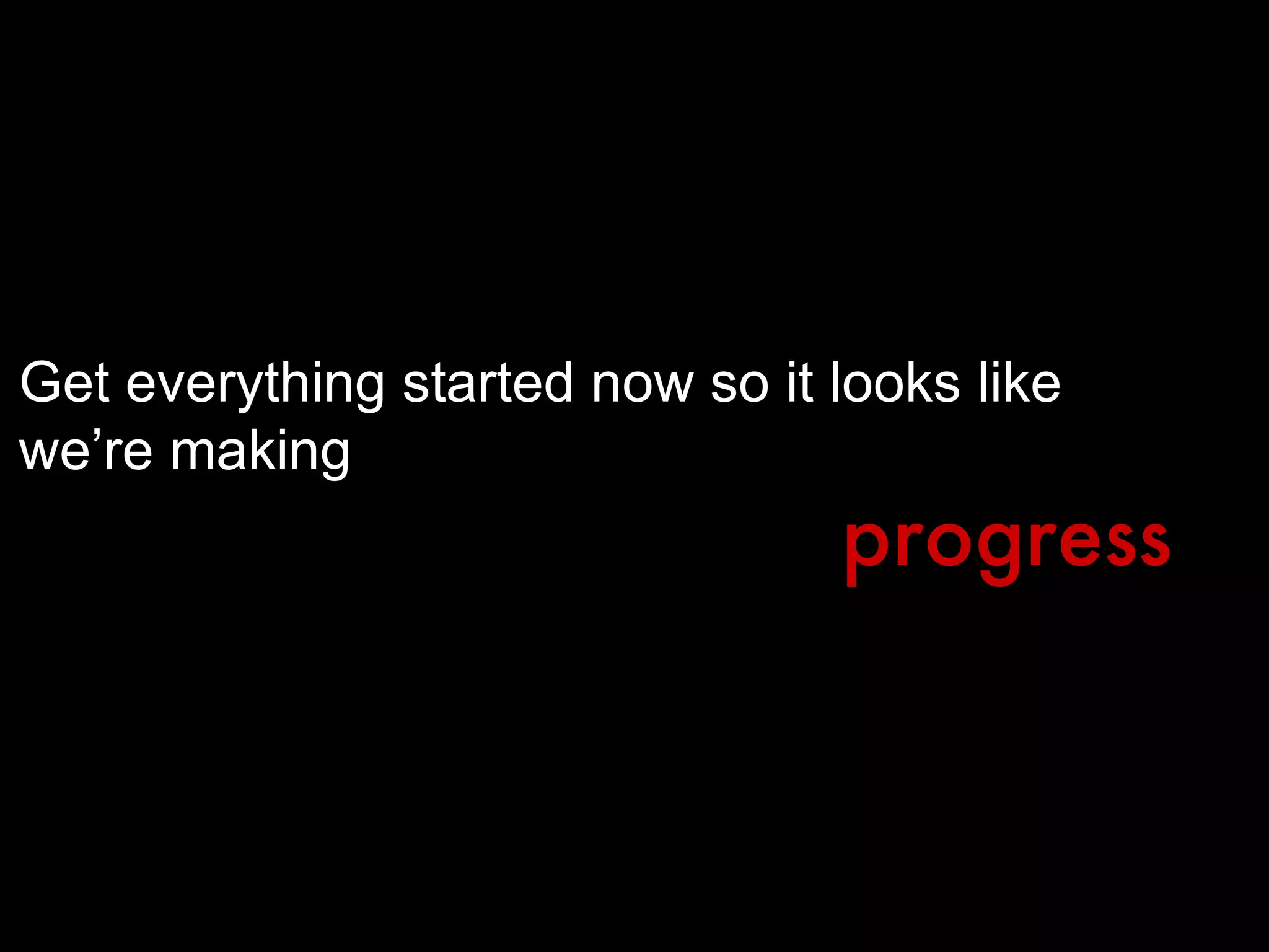 Get everything started now so it looks like we’re making progress 