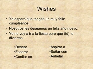 Wishes
• Yo espero que tengas un muy feliz
cumpleaños.
• Nosotros les deseamos un feliz año nuevo.
• Yo no voy a ir a la fiesta pero que (tú) te
diviertas.
•Desear
•Esperar
•Confiar en
•Aspirar a
•Soñar con
•Anhelar
 