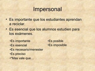 Impersonal
• Es importante que los estudiantes aprendan
a reciclar.
• Es esencial que los alumnos estudien para
los exámenes.
•Es importante
•Es esencial
•Es necesario/menester
•Es preciso
•*Mas vale que…
•Es posible
•Es imposible
 