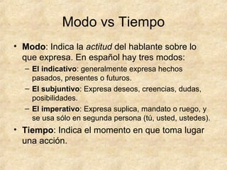 Modo vs Tiempo
• Modo: Indica la actitud del hablante sobre lo
que expresa. En español hay tres modos:
– El indicativo: generalmente expresa hechos
pasados, presentes o futuros.
– El subjuntivo: Expresa deseos, creencias, dudas,
posibilidades.
– El imperativo: Expresa suplica, mandato o ruego, y
se usa sólo en segunda persona (tú, usted, ustedes).
• Tiempo: Indica el momento en que toma lugar
una acción.
 