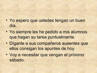 • Yo espero que ustedes tengan un buen
día.
• Yo siempre les he pedido a mis alumnos
que hagan su tarea puntualmente.
• Díganle a sus compañeros ausentes que
ellos consigan los apuntes de hoy.
• Voy a necesitar que vengan el próximo
sábado.
 