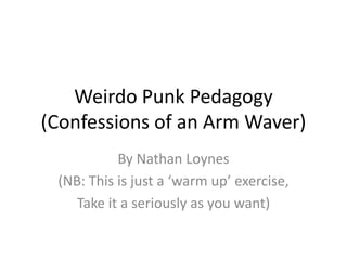 Weirdo Punk Pedagogy
(Confessions of an Arm Waver)
By Nathan Loynes
(NB: This is just a ‘warm up’ exercise,
Take it a seriously as you want)
 