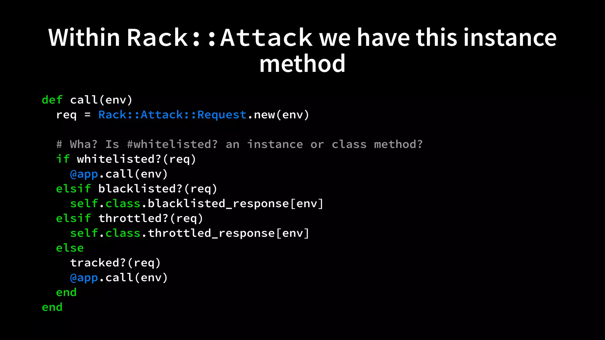 Within Rack::Attack we have this instance 
method 
def call(env) 
req = Rack::Attack::Request.new(env) 
# Wha? Is #whitelisted? an instance or class method? 
if whitelisted?(req) 
@app.call(env) 
elsif blacklisted?(req) 
self.class.blacklisted_response[env] 
elsif throttled?(req) 
self.class.throttled_response[env] 
else 
tracked?(req) 
@app.call(env) 
end 
end 
 