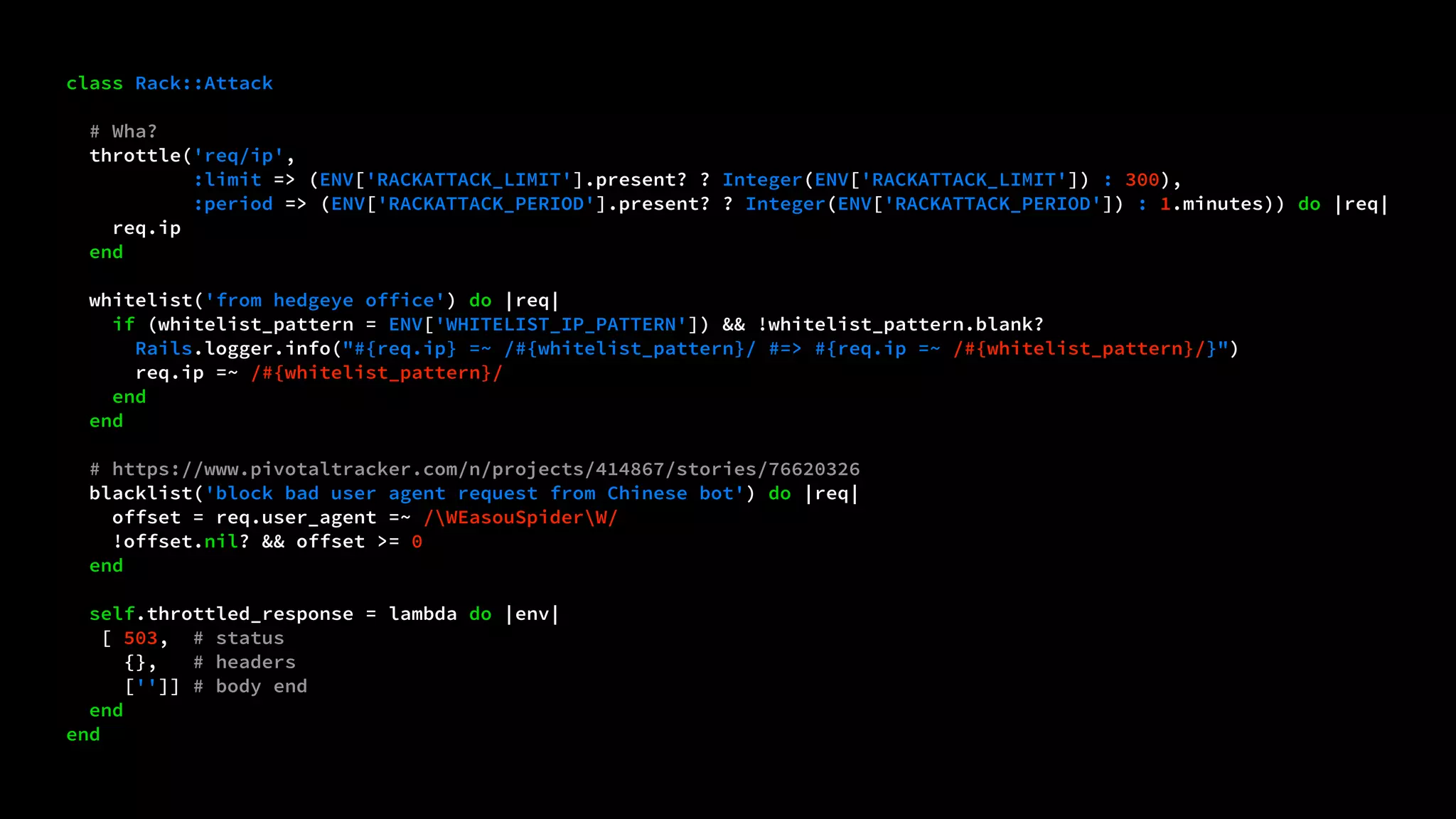 class Rack::Attack 
# Wha? 
throttle('req/ip', 
:limit => (ENV['RACKATTACK_LIMIT'].present? ? Integer(ENV['RACKATTACK_LIMIT']) : 300), 
:period => (ENV['RACKATTACK_PERIOD'].present? ? Integer(ENV['RACKATTACK_PERIOD']) : 1.minutes)) do |req| 
req.ip 
end 
whitelist('from hedgeye office') do |req| 
if (whitelist_pattern = ENV['WHITELIST_IP_PATTERN']) && !whitelist_pattern.blank? 
Rails.logger.info("#{req.ip} =~ /#{whitelist_pattern}/ #=> #{req.ip =~ /#{whitelist_pattern}/}") 
req.ip =~ /#{whitelist_pattern}/ 
end 
end 
# https://www.pivotaltracker.com/n/projects/414867/stories/76620326 
blacklist('block bad user agent request from Chinese bot') do |req| 
offset = req.user_agent =~ /WEasouSpiderW/ 
!offset.nil? && offset >= 0 
end 
self.throttled_response = lambda do |env| 
[ 503, # status 
{}, # headers 
['']] # body end 
end 
end 
 