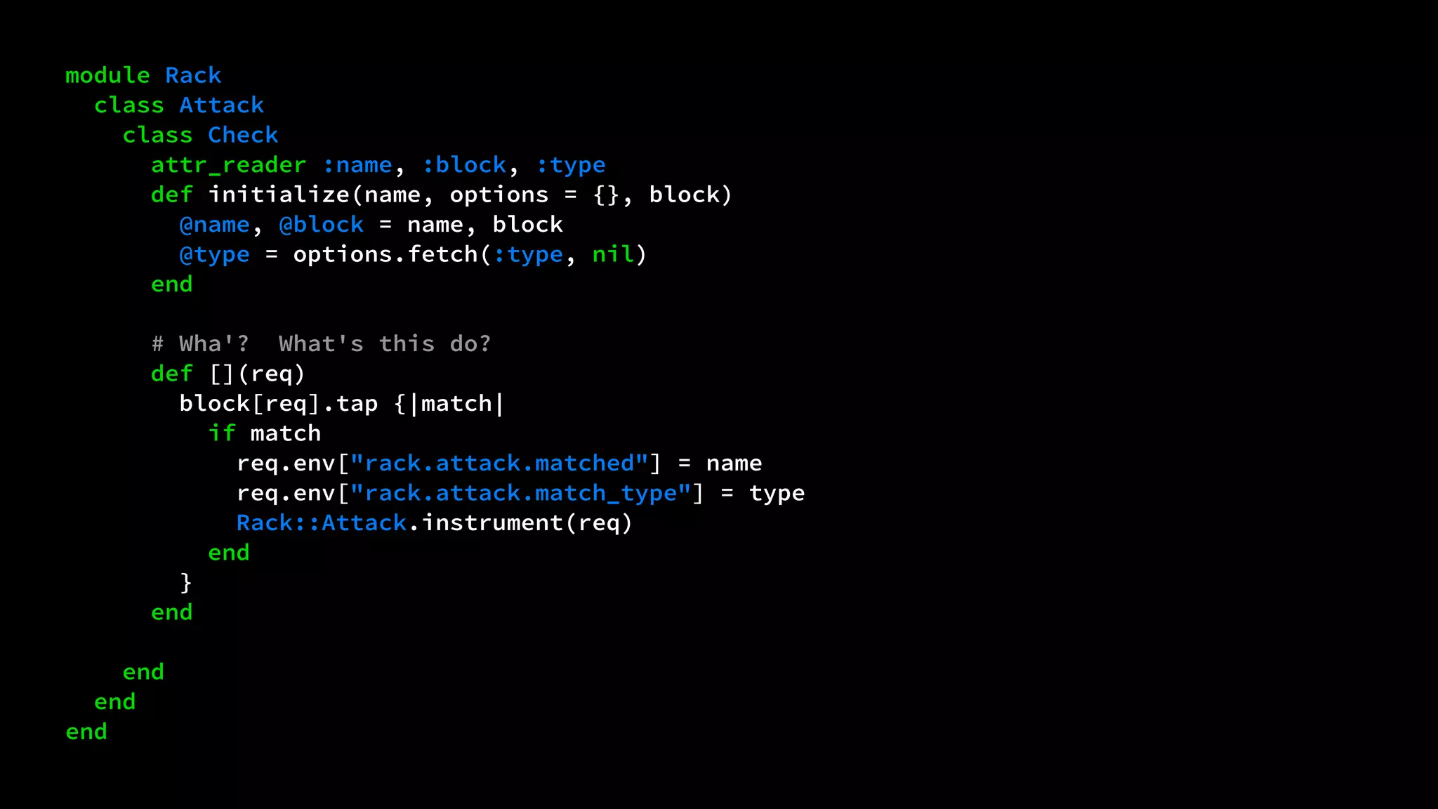 module Rack 
class Attack 
class Check 
attr_reader :name, :block, :type 
def initialize(name, options = {}, block) 
@name, @block = name, block 
@type = options.fetch(:type, nil) 
end 
# Wha'? What's this do? 
def [](req) 
block[req].tap {|match| 
if match 
req.env["rack.attack.matched"] = name 
req.env["rack.attack.match_type"] = type 
Rack::Attack.instrument(req) 
end 
} 
end 
end 
end 
end 
 
