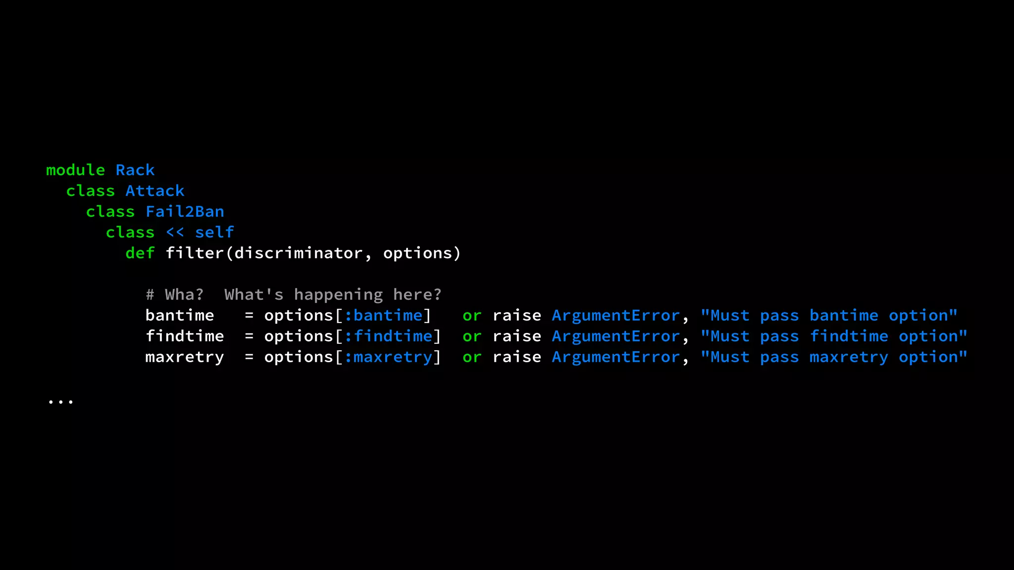 module Rack 
class Attack 
class Fail2Ban 
class << self 
def filter(discriminator, options) 
# Wha? What's happening here? 
bantime = options[:bantime] or raise ArgumentError, "Must pass bantime option" 
findtime = options[:findtime] or raise ArgumentError, "Must pass findtime option" 
maxretry = options[:maxretry] or raise ArgumentError, "Must pass maxretry option" 
... 
 