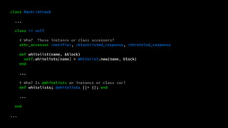 class Rack::Attack 
... 
class << self 
# Wha? These instance or class accessors? 
attr_accessor :notifier, :blacklisted_response, :throttled_response 
def whitelist(name, &block) 
self.whitelists[name] = Whitelist.new(name, block) 
end 
... 
# Wha? Is @whitelists an instance or class var? 
def whitelists; @whitelists ||= {}; end 
... 
end 
... 
 