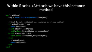 Within Rack::Attack we have this instance 
method 
def call(env) 
req = Rack::Attack::Request.new(env) 
# Wha? Is #whitelisted? an instance or class method? 
if whitelisted?(req) 
@app.call(env) 
elsif blacklisted?(req) 
self.class.blacklisted_response[env] 
elsif throttled?(req) 
self.class.throttled_response[env] 
else 
tracked?(req) 
@app.call(env) 
end 
end 
 